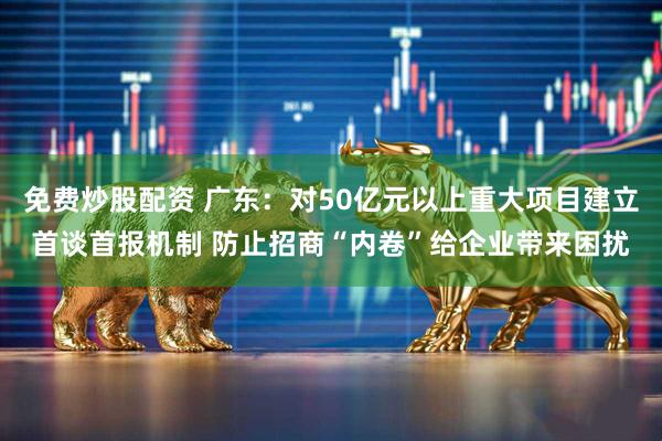 免费炒股配资 广东：对50亿元以上重大项目建立首谈首报机制 防止招商“内卷”给企业带来困扰