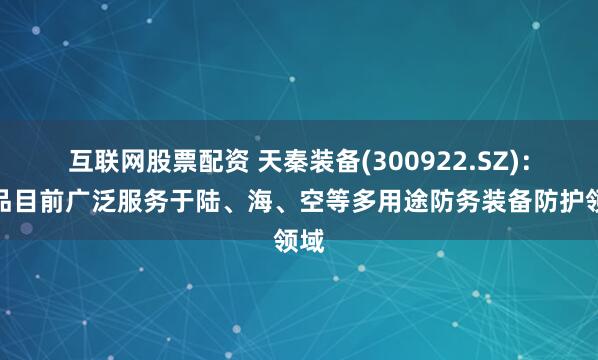 互联网股票配资 天秦装备(300922.SZ)：产品目前广泛服务于陆、海、空等多用途防务装备防护领域