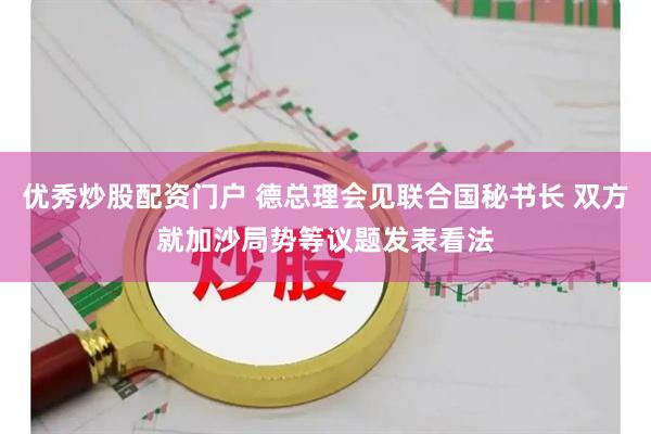 优秀炒股配资门户 德总理会见联合国秘书长 双方就加沙局势等议题发表看法