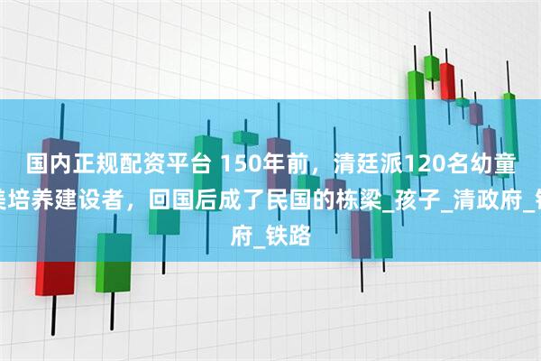 国内正规配资平台 150年前，清廷派120名幼童赴美培养建设者，回国后成了民国的栋梁_孩子_清政府_铁路