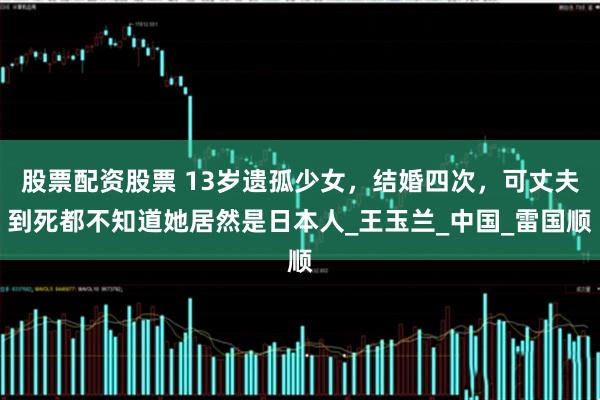 股票配资股票 13岁遗孤少女，结婚四次，可丈夫到死都不知道她居然是日本人_王玉兰_中国_雷国顺