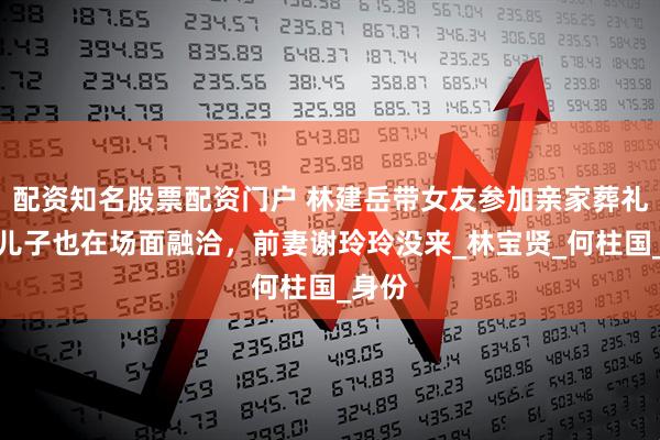 配资知名股票配资门户 林建岳带女友参加亲家葬礼，俩儿子也在场面融洽，前妻谢玲玲没来_林宝贤_何柱国_身份