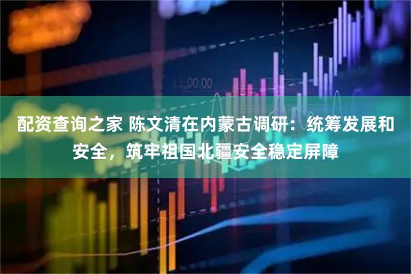配资查询之家 陈文清在内蒙古调研：统筹发展和安全，筑牢祖国北疆安全稳定屏障
