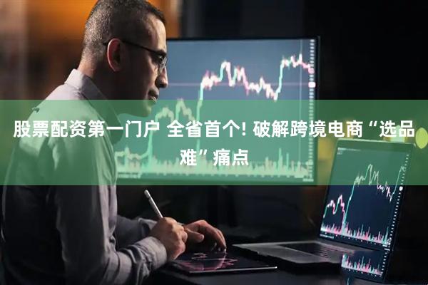 股票配资第一门户 全省首个! 破解跨境电商“选品难”痛点