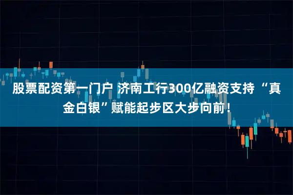 股票配资第一门户 济南工行300亿融资支持 “真金白银”赋能起步区大步向前！