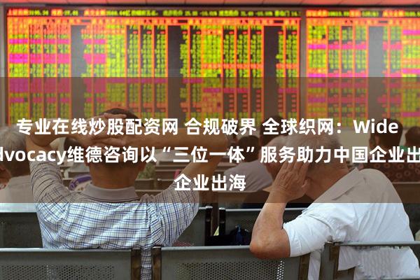 专业在线炒股配资网 合规破界 全球织网：Wide Advocacy维德咨询以“三位一体”服务助力中国企业出海