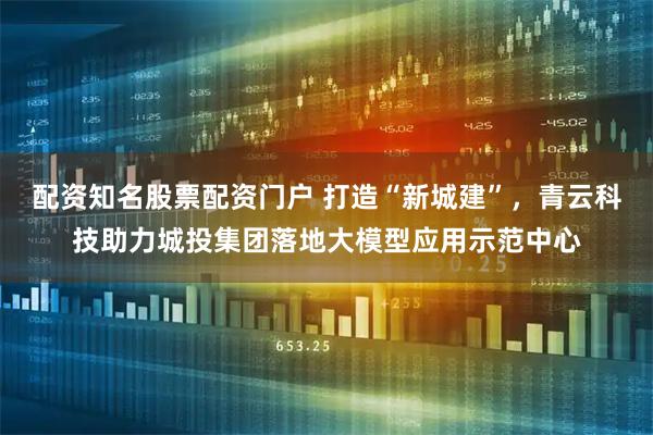 配资知名股票配资门户 打造“新城建”，青云科技助力城投集团落地大模型应用示范中心