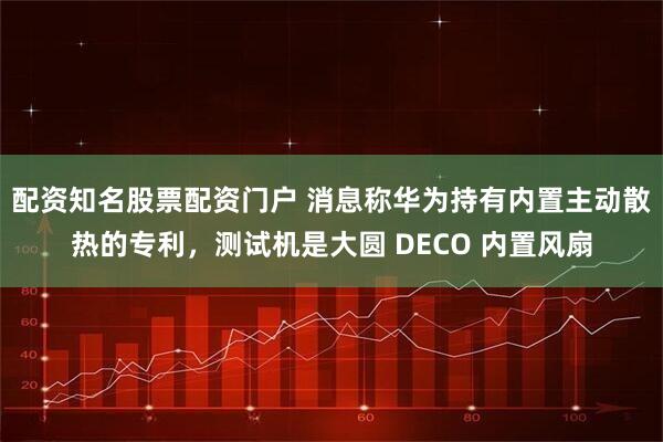 配资知名股票配资门户 消息称华为持有内置主动散热的专利，测试机是大圆 DECO 内置风扇