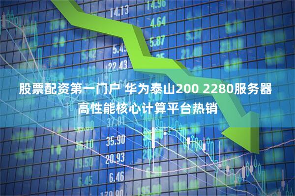 股票配资第一门户 华为泰山200 2280服务器 高性能核心计算平台热销