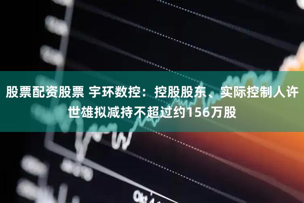 股票配资股票 宇环数控：控股股东、实际控制人许世雄拟减持不超过约156万股