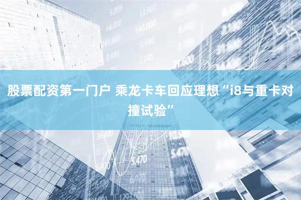 股票配资第一门户 乘龙卡车回应理想“i8与重卡对撞试验”