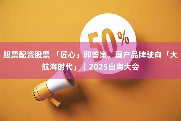 股票配资股票 「匠心」即答案，国产品牌驶向「大航海时代」｜2025出海大会