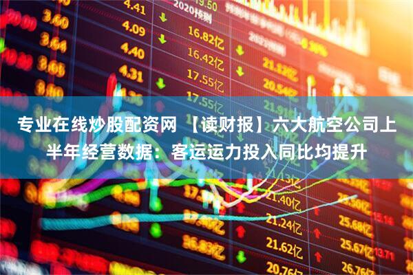 专业在线炒股配资网 【读财报】六大航空公司上半年经营数据：客运运力投入同比均提升