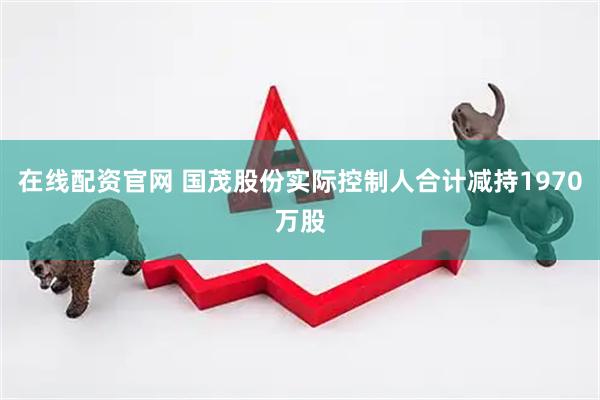 在线配资官网 国茂股份实际控制人合计减持1970万股