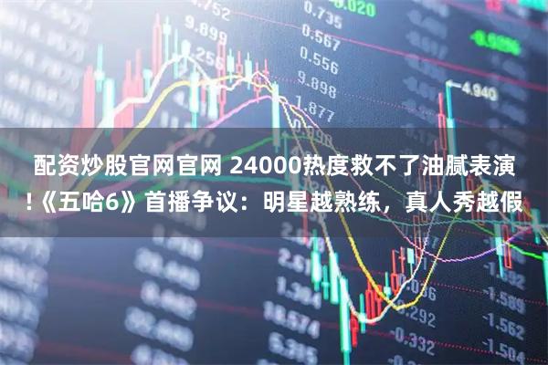 配资炒股官网官网 24000热度救不了油腻表演!《五哈6》首播争议：明星越熟练，真人秀越假